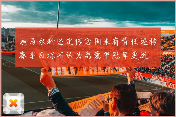 迪马尔科坚定信念国米有责任逆转赛季目标不认为离意甲冠军更近