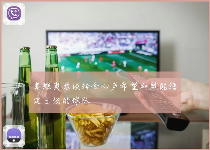 基维奥尔谈转会心声希望加盟能稳定出场的球队