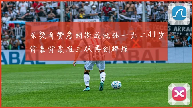 东契奇赞詹姆斯成就独一无二41岁背靠背轰准三双再创辉煌