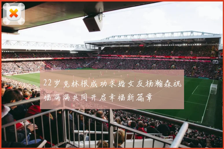 22岁克林根成功求婚女友杨瀚森祝福满满共同开启幸福新篇章