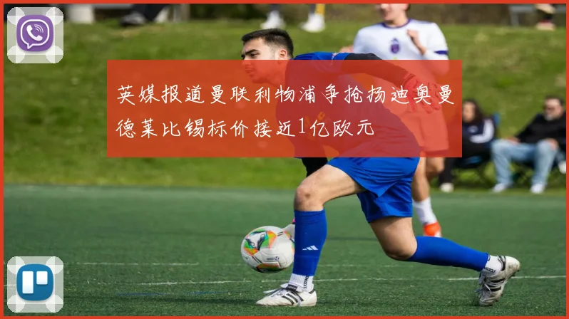 英媒报道曼联利物浦争抢扬迪奥曼德莱比锡标价接近1亿欧元