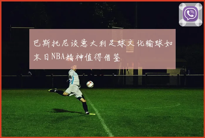 巴斯托尼谈意大利足球文化输球如末日NBA精神值得借鉴