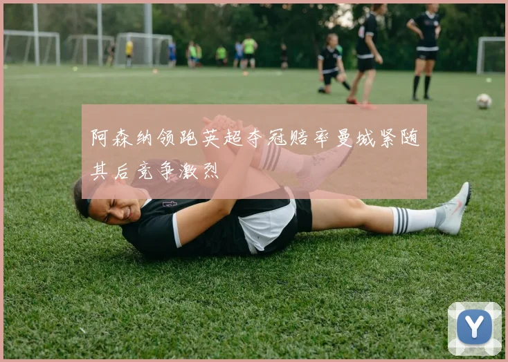 阿森纳领跑英超夺冠赔率曼城紧随其后竞争激烈