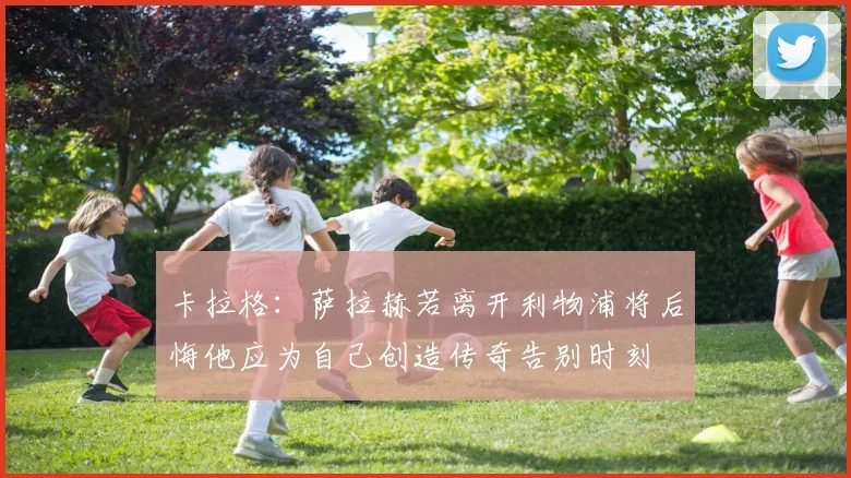 卡拉格：萨拉赫若离开利物浦将后悔他应为自己创造传奇告别时刻