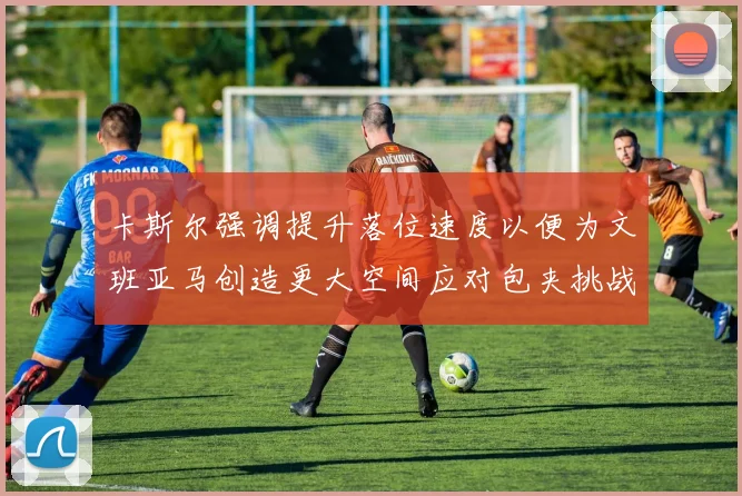 卡斯尔强调提升落位速度以便为文班亚马创造更大空间应对包夹挑战