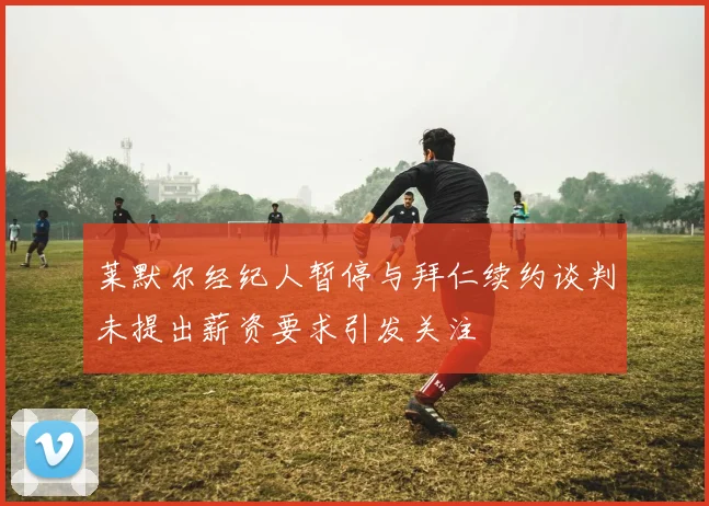 莱默尔经纪人暂停与拜仁续约谈判未提出薪资要求引发关注