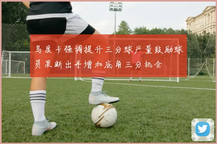 乌度卡强调提升三分球产量鼓励球员果断出手增加底角三分机会